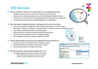MQ Services
Service definitions allow you to make best use of available resources
• Facilitates sharing of service information between users and systems
• Allows users to understand interfaces (e.g. CustomerAddress.Update operation)
• Provides a connector with which to exchange technical configuration (e.g. hostname)
• Provides attachment points for associated policies (e.g. authorization)
New framework enables discovery, cataloguing and re-use of services
• Discovery connectors translate the service provider description to a common model
• Interrogate IT systems for definition of technical assets – objects, functions and interaction points
• User selects and refines definition of technical assets
• Service definitions created and associated with technical assets
• Discovered service definitions stored in embedded registry
• Use catalogued services to configure integration solutions
Initial implementation discovers and catalogs MQ service definitions
1. Discover queues from referenced queue manager endpoint
2. IB develops MQ service definition and stores in registry
3. Use service definitions to configure MQ nodes
New and existing nodes will be updated over time
• Completely aligned with runtime connector framework
– Simple protocol points appropriate for style of interaction
– Allows for simple development of custom connectors
 