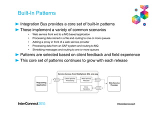 Built-In Patterns
Integration Bus provides a core set of built-in patterns
These implement a variety of common scenarios
• Web service front end to a MQ based application
• Processing data stored in a file and routing to one or more queues
• Adding a proxy in front of a web service provider
• Processing data from an SAP system and routing to MQ
• Shredding messages and routing to one or more queues
Patterns are selected based on client feedback and field experience
This core set of patterns continues to grow with each release
 