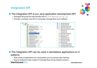The Integration API is our Java application development API
• Packaged along with the administration API in ConfigManagerProxy.jar
• Provides a complete Java API to manipulate message flows (and subflows)
The Integration API can be used in standalone applications or in
patterns
• Wide variety of applications are now possible such as business data mashups
• Easy to implement mass creation of message flows during migration projects
Integration API
 