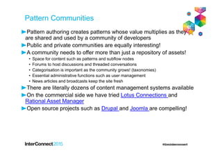 Pattern Communities
Pattern authoring creates patterns whose value multiplies as they
are shared and used by a community of developers
Public and private communities are equally interesting!
A community needs to offer more than just a repository of assets!
• Space for content such as patterns and subflow nodes
• Forums to host discussions and threaded conversations
• Categorisation is important as the community grows! (taxonomies)
• Essential administrative functions such as user management
• News articles and broadcasts keep the site fresh
There are literally dozens of content management systems available
On the commercial side we have tried Lotus Connections and
Rational Asset Manager
Open source projects such as Drupal and Joomla are compelling!
 