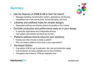 Summary
• Use the features of WMB & IIB to their full extent!
• Message modelling, transformation options, applications and libraries
• Capabilities link in with activity trace, record edit replay, and more
• Libraries and subflows make for simpler designs
• Deployable subflows and libraries extend the benefits to the runtime
• Consider production and performance early on in your design
• In particular, applications and configurable services
• Your system administrator will thank you for this!
• Patterns address time-to-value for your solutions
• It takes just a few minutes to create a pattern!
• Why not create a patterns community in your organisation?
• Developer Edition
• Free edition of IB for use in evaluation, dev, test and production usage
• Fully functional: all nodes available and no time limitations
• Throughput rate limited to 1TPS per integration flow
52
 