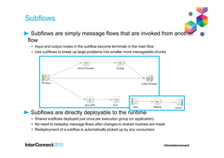 Subflows are simply message flows that are invoked from another
flow
• Input and output nodes in the subflow become terminals in the main flow
• Use subflows to break up large problems into smaller more manageable chunks
Subflows are directly deployable to the runtime
• Shared subflows deployed just once per execution group (or application)
• No need to redeploy message flows after changes to shared routines are made
• Redeployment of a subflow is automatically picked up by any consumers
Subflows
 