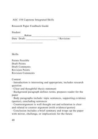 AEC 150 Capstone Integrated Skills
Research Paper Feedback Guide
Student
_________Rakan___________________________________
Date Draft: ______________________ / Revision:
______________________
Skills
Points Possible
Draft Points
Draft Comments
Revision Points
Revision Comments
Content
· Introduction is interesting and appropriate, includes research
question
· Clear and thoughtful thesis statement
· Background paragraph defines terms, prepares reader for the
paper
· Body paragraphs include: topic sentences, supporting evidence
(quotes), concluding sentences
· Counterargument is well thought out and refutation is clear
and related to counter argument (with evidence/quotes)
· Conclusion includes a brief summary and wraps up the paper
with mirror, challenge, or implications for the future
40
 