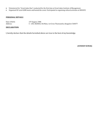 Volunteered for “Great Lakes Run” conducted for the first time at Great Lakes Institute of Management.
Organized DC Level AHM meets and hosted the event. Participated in organizing cultural activities at INFOSYS
PERSONAL DETAILS
Date of Birth: 15th August, 1988
Address: S – 204, SKANDA, 5th Main, 1st Cross Thanisandra, Bangalore 560077
DECLARATION
I, hereby declare that the details furnished above are true to the best of my knowledge.
(SUNDEEP KUMAR)
 
