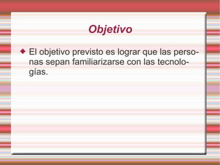 Objetivo
 El objetivo previsto es lograr que las perso-
nas sepan familiarizarse con las tecnolo-
gías.
 
