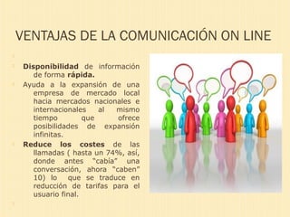 VENTAJAS DE LA COMUNICACIÓN ON LINE

 Disponibilidad de información
de forma rápida.
 Ayuda a la expansión de una
empresa de mercado local
hacia mercados nacionales e
internacionales al mismo
tiempo que ofrece
posibilidades de expansión
infinitas.
 Reduce los costes de las
llamadas ( hasta un 74%, así,
donde antes “cabía” una
conversación, ahora “caben”
10) lo que se traduce en
reducción de tarifas para el
usuario final.

 