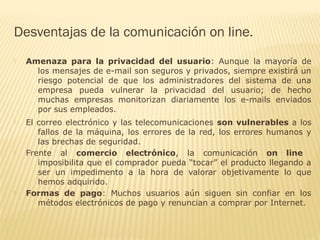  Amenaza para la privacidad del usuario: Aunque la mayoría de
los mensajes de e-mail son seguros y privados, siempre existirá un
riesgo potencial de que los administradores del sistema de una
empresa pueda vulnerar la privacidad del usuario; de hecho
muchas empresas monitorizan diariamente los e-mails enviados
por sus empleados.
 El correo electrónico y las telecomunicaciones son vulnerables a los
fallos de la máquina, los errores de la red, los errores humanos y
las brechas de seguridad.
 Frente al comercio electrónico, la comunicación on line
imposibilita que el comprador pueda “tocar” el producto llegando a
ser un impedimento a la hora de valorar objetivamente lo que
hemos adquirido.
 Formas de pago: Muchos usuarios aún siguen sin confiar en los
métodos electrónicos de pago y renuncian a comprar por Internet.
Desventajas de la comunicación on line.
 