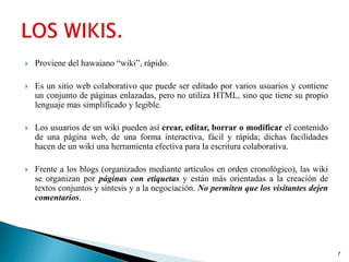  Proviene del hawaiano “wiki”, rápido.
 Es un sitio web colaborativo que puede ser editado por varios usuarios y contiene
un conjunto de páginas enlazadas, pero no utiliza HTML, sino que tiene su propio
lenguaje mas simplificado y legible.
 Los usuarios de un wiki pueden así crear, editar, borrar o modificar el contenido
de una página web, de una forma interactiva, fácil y rápida; dichas facilidades
hacen de un wiki una herramienta efectiva para la escritura colaborativa.
 Frente a los blogs (organizados mediante artículos en orden cronológico), las wiki
se organizan por páginas con etiquetas y están más orientadas a la creación de
textos conjuntos y síntesis y a la negociación. No permiten que los visitantes dejen
comentarios.
7
 