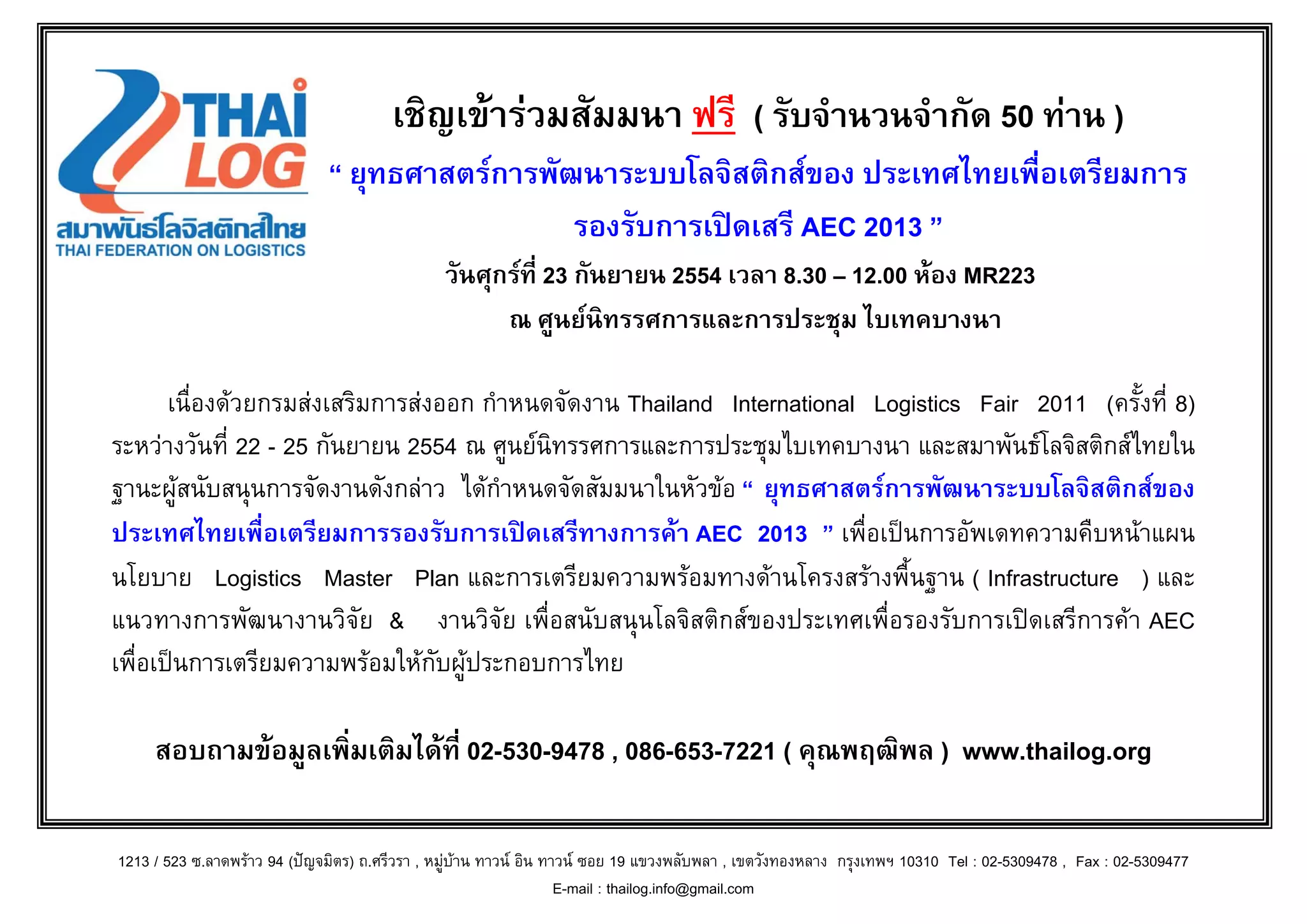 เชิญเขารวมสัมมนา ฟรี ( รับจํานวนจํากัด 50 ทาน )
                              “ ยุทธศาสตรการพัฒนาระบบโลจิสติกสของ ประเทศไทยเพื่อเตรียมการ
                                                รองรับการเปดเสรี AEC 2013 ”
                                               วันศุกรที่ 23 กันยายน 2554 เวลา 8.30 – 12.00 หอง MR223
                                                     ณ ศูนยนิทรรศการและการประชุม ไบเทคบางนา

       เนื่องดวยกรมสงเสริมการสงออก กําหนดจัดงาน Thailand International Logistics Fair 2011 (ครั้งที่ 8)
ระหวางวันที่ 22 - 25 กันยายน 2554 ณ ศูนยนิทรรศการและการประชุมไบเทคบางนา และสมาพันธโลจิสติกสไทยใน
ฐานะผูสนับสนุนการจัดงานดังกลาว ไดกําหนดจัดสัมมนาในหัวขอ “ ยุทธศาสตรการพัฒนาระบบโลจิสติกสของ
ประเทศไทยเพื่อเตรียมการรองรับการเปดเสรีทางการคา AEC 2013 ” เพื่อเปนการอัพเดทความคืบหนาแผน
นโยบาย Logistics Master Plan และการเตรียมความพรอมทางดานโครงสรางพื้นฐาน ( Infrastructure ) และ
แนวทางการพัฒนางานวิจัย & งานวิจัย เพื่อสนับสนุนโลจิสติกสของประเทศเพื่อรองรับการเปดเสรีการคา AEC
เพื่อเปนการเตรียมความพรอมใหกับผูประกอบการไทย

     สอบถามขอมูลเพิ่มเติมไดที่ 02-530-9478 , 086-653-7221 ( คุณพฤฒิพล ) www.thailog.org

1213 / 523 ซ.ลาดพราว 94 (ปญจมิตร) ถ.ศรีวรา , หมูบาน ทาวน อิน ทาวน ซอย 19 แขวงพลับพลา , เขตวังทองหลาง กรุงเทพฯ 10310 Tel : 02-5309478 , Fax : 02-5309477
                                                                    E-mail : thailog.info@gmail.com
 