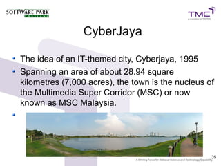 CyberJaya

The idea of an IT-themed city, Cyberjaya, 1995
Spanning an area of about 28.94 square
kilometres (7,000 acres), the town is the nucleus of
the Multimedia Super Corridor (MSC) or now
known as MSC Malaysia.




                                                   35
 