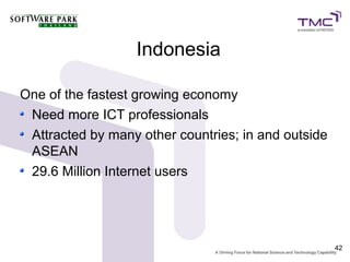 Indonesia

One of the fastest growing economy
 Need more ICT professionals
 Attracted by many other countries; in and outside
 ASEAN
 29.6 Million Internet users




                                                     42
 