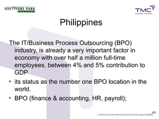 Philippines

The IT/Business Process Outsourcing (BPO)
 industry, is already a very important factor in
 economy with over half a million full-time
 employees, between 4% and 5% contribution to
 GDP
 its status as the number one BPO location in the
 world.
 BPO (finance & accounting, HR, payroll);

                                                    43
 