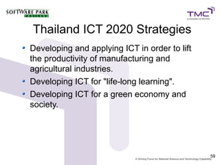 Thailand ICT 2020 Strategies
Developing and applying ICT in order to lift
the productivity of manufacturing and
agricultural industries.
Developing ICT for "life-long learning".
Developing ICT for a green economy and
society.




                                               59
 