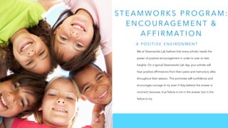 ST E A M WO R K S P R O G R A M :
E N CO U R AG E M E N T &
A F F I R M AT I O N
We at Steamworks Lab believe that every scholar needs the
power of positive encouragement in order to soar to new
heights. On a typical Steamworks Lab day, your scholar will
hear positive affirmations from their peers and instructors alike
throughout their session. This promotes self-confidence and
encourages courage to try even if they believe the answer is
incorrect; because, true failure is not in the answer, but in the
failure to try.
A P O S I T I V E E N V I R O N M E N T
 
