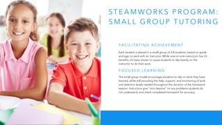 ST E A M WO R K S P R O G R A M :
S M A L L G R O U P T U TO R I N G
Each student is placed in a small group of 3-8 students, based on grade
and age, to work with an instructor. While one-on-one instruction has it’s
benefits, it’s been shown to cause students to rely heavily on the
instructor to do their work.
The small group model encourages students to rely on what they have
learned, while still providing the help, support, and monitoring of work
and attention levels needed throughout the duration of the homework
session. Instructors give “mini-lessons” on any problems students do
not understand, and check completed homework for accuracy.
FA C I L I TAT I N G A C H I E V E M E N T
F O C U S E D L E A R N I N G
 