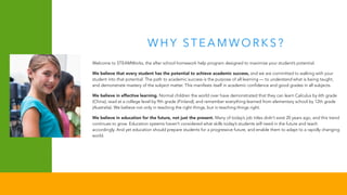 W H Y ST E A M WO R K S ?
Welcome to STEAMWorks, the after school homework help program designed to maximize your student’s potential.
We believe that every student has the potential to achieve academic success, and we are committed to walking with your
student into that potential. The path to academic success is the purpose of all learning — to understand what is being taught,
and demonstrate mastery of the subject matter. This manifests itself in academic confidence and good grades in all subjects.
We believe in effective learning. Normal children the world over have demonstrated that they can learn Calculus by 6th grade
(China), read at a college level by 9th grade (Finland), and remember everything learned from elementary school by 12th grade
(Australia). We believe not only in teaching the right things, but in teaching things right.
We believe in education for the future, not just the present. Many of today’s job titles didn’t exist 20 years ago, and this trend
continues to grow. Education systems haven’t considered what skills today’s students will need in the future and teach
accordingly. And yet education should prepare students for a progressive future, and enable them to adapt to a rapidly changing
world.
 