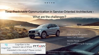 Time-Predictable Communication in Service-Oriented Architecture -
What are the challenges?
Automotive Ethernet Congress 2023 | © Volvo - Cognifyer - UL
2023-03-21
Hoai Hoang Bengtsson
Volvo Cars Sweden
Nicolas Navet
Uni. Luxembourg & Cognifyer
Cognifyer is the
research lab of RTaW
Interested in this study? Please contact
nicolas.navet@cognifyer.ai
 