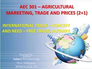 AEC 301 – AGRICULTURAL
MARKETING, TRADE AND PRICES (2+1)
INTERNATIONAL TRADE – CONCEPT
AND NEED – FREE TRADE, AUTARKY.
Presented By…
Guhan.C, B.Sc.(Hons).Agri,
Id no : 2018033029,
JKKMCAS, Erode, TN.
 