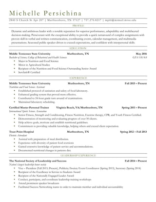 Michelle Persichina
2840 S Church St Apt 207 | Murfreesboro, TN 37127 | 757.270.8217 | mp4i@mtmail.mtsu.edu
PROFILE
Dynamic and ambitious leader with a notable reputation for superior performance, adaptability and multifaceted
decision-making. Perseverant with the exceptional ability to provide a quick turnaround of complex assignments with
proven skill in verbal and written communication, coordinating events, calendar management, and multimedia
presentations. Seasoned public speaker driven to exceed expectations, and confident with interpersonal skills.
EDUCATION
Middle Tennessee State University Murfreesboro, TN May 2016
Bachelor of Science, College of Behavioral and Health Sciences GPA 3.0/4.0
§ Major in Nutrition and Food Science
§ Minor in Agricultural Studies
§ Recipient of the Nutrition and Food Science Outstanding Senior Award
§ ServSafe® Certified
EXPERIENCE
Middle Tennessee State University Murfreesboro, TN Fall 2015 – Present
Nutrition and Food Science Assistant
§ Established protocol of sanitation and safety of food laboratory.
§ Enhanced grading system that proved more effective.
§ Contributed to 24-hour grade turn around of examinations.
§ Maintained laboratory scheduling.
Certified Master Personal Trainer Virginia Beach, VA/Murfreesboro, TN Spring 2011 – Present
International Sports Science Association
§ Senior Fitness, Strength and Conditioning, Fitness Nutrition, Exercise therapy, CPR, and Youth Fitness Certified.
§ Demonstration of monitoring and evaluating progress of over 50 clients.
§ Help achieve goals, motivate and establish nutritional guidelines.
§ Commitment to providing valuable knowledge, helping others and exceed client expectation.
Trust Point Hospital Murfreesboro, TN Spring 2012 – Fall 2013
Dietetic Attendant
§ Assisted with preparation of meal distribution.
§ Experience with diversity of patient food aversions
§ Gained extensive knowledge of patient service and accommodations.
§ Documented nutritional changes in patients diet.
LEADERSHIP EXPERIENCE
The National Society of Leadership and Success Fall 2014 – Present
Nation’s largest leadership honor society
§ Vice – President (Fall 2015; Present), Publicity/Society Event Coordinator (Spring 2015), Secretary (Spring 2014)
§ Recipient of the Excellence in Service to Students Award
§ Recipient of the Nationally Engaged Leader Award
§ Conduct, participate, and coordinate leadership training workshops
§ Attend prominent speaker broadcasts
§ Facilitated Success Networking teams in order to maintain member and individual accountability
 