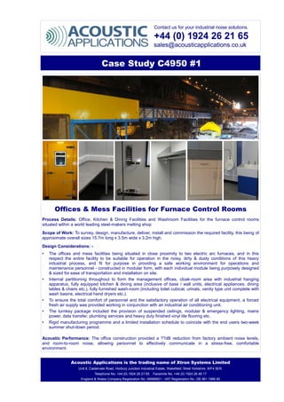 Contact us for your industrial noise solutions.
+44 (0) 1924 26 21 65
sales@acousticapplications.co.uk
Case Study C4950 #1
Offices & Mess Facilities for Furnace Control Rooms
Process Details: Office, Kitchen & Dining Facilities and Washroom Facilities for the furnace control rooms
situated within a world leading steel-makers melting shop
Scope of Work: To survey, design, manufacture, deliver, install and commission the required facility, this being of
approximate overall sizes 15.7m long x 3.5m wide x 3.2m high.
Design Considerations: -
• The offices and mess facilities being situated in close proximity to two electric arc furnaces, and in this
respect the entire facility to be suitable for operation in the noisy, dirty & dusty conditions of this heavy
industrial process, and fit for purpose in providing a safe working environment for operations and
maintenance personnel - constructed in modular form, with each individual module being purposely designed
& sized for ease of transportation and installation on site.
• Internal partitioning throughout to form the management offices, cloak-room area with industrial hanging
apparatus, fully equipped kitchen & dining area (inclusive of base / wall units, electrical appliances, dining
tables & chairs etc.), fully furnished wash-room (including toilet cubical, urinals, vanity type unit complete with
wash basins, electrical hand dryers etc.).
• To ensure the total comfort of personnel and the satisfactory operation of all electrical equipment, a forced
fresh air supply was provided working in conjunction with an industrial air conditioning unit.
• The turnkey package included the provision of suspended ceilings, modular & emergency lighting, mains
power, data transfer, plumbing services and heavy duty finished vinyl tile flooring etc.
• Rigid manufacturing programme and a limited installation schedule to coincide with the end users two-week
summer shut-down period.
Acoustic Performance: The office construction provided a ??dB reduction from factory ambient noise levels,
and room-to-room noise, allowing personnel to effectively communicate in a stress-free, comfortable
environment.
Acoustic Applications is the trading name of Xtron Systems Limited
Unit 8, Caldervale Road, Horbury Junction Industrial Estate, Wakefield, West Yorkshire, WF4 5ER.
Telephone No. +44 (0) 1924 26 21 65 Facsimile No. +44 (0) 1924 26 48 17
England & Wales Company Registration No. 06986821 - VAT Registration No. GB 981 1986 80
 