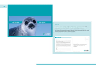 14
SOLUTION
An action card, asking for a complete ban on all seal product imports was created and either mailed to IFAW
members, handed out to members of the public at IFAW events or available at specific seal summits.
IFAW members and the general public were asked to sign and post the action card addressed to Mr. Gareth Thomas,
Parliamentary Under Secretary of State for Trade & Consumer Affairs.
 