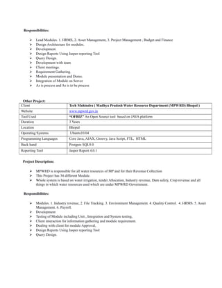 Responsibilities:
 Lead Modules. 1. HRMS, 2. Asset Management, 3. Project Management , Budget and Finance
 Design Architecture for modules.
 Development.
 Design Reports Using Jasper reporting Tool
 Query Design.
 Development with team
 Client meetings.
 Requirement Gathering.
 Module presentation and Demo.
 Integration of Module on Server
 As is process and As is to be process
Other Project:
Client Tech Mahindra ( Madhya Pradesh Water Resource Department (MPWRD) Bhopal )
Website www.mpwrd.gov.in
Tool Used “OFBIZ” An Open Source tool based on JAVA platform
Duration 3 Years
Location Bhopal
Operating Systems Ubantu10.04
Programming Languages Core Java, AJAX, Groovy, Java Script, FTL, HTML
Back hand Postgres SQL9.0
Reporting Tool Jasper Report 4.0.1
Project Description:
 MPWRD is responsible for all water resources of MP and for their Revenue Collection
 This Project has 34 different Module.
 Whole system is based on water irrigation, tender Allocation, Industry revenue, Dam safety, Crop revenue and all
things in which water resources used which are under MPWRD Government.
Responsibilities:
 Modules. 1. Industry revenue, 2. File Tracking. 3. Environment Management. 4. Quality Control. 4. HRMS. 5. Asset
Management. 6. Payroll.
 Development
 Testing of Module including Unit , Integration and System testing,
 Client interaction for information gathering and module requirement.
 Dealing with client for module Approval,
 Design Reports Using Jasper reporting Tool
 Query Design.
 