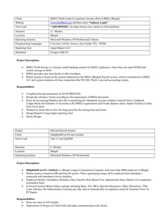 Client BHEE Thrift Credit Co-operative Society (Part of BHEL Bhopal)
Website www.thriftbhel.com and then select “Sadasya Login”
Tool Used “ADEMPIERE” An Open Source tool based on JAVA platform
Duration 11 Months
Location Bhopal
Operating Systems Microsoft Windows XP Professional/ Ubuntu
Programming Languages Core Java, AJAX, Groovy, Java Script, FTL, HTML
Reporting Tool Jasper Report 4.0.1
Backhand Postgres SQL9.0
Project Description:
 BHEE Thrift Society is a Society (small banking system) for BHEL employees, where they can open FD,RD and
current savings as thrift
 BHEE provides easy loan facility to their members.
 Whole system is based on the amount deducted by the BHEL (Bhopal) Payroll system, which is transferred to BHEE
A/C and system maintains all these transaction like FD, RD, Thrift, Loan and accounting system.
Responsibilities
 Completed the documentation of AS-IS-PROCESS.
 Design the interface/ Forms according to the requirement of BHEE document.
 Done all Accounting Modules like (By Customizing the Adempiere account window) General Entry, Cashbook,
Ledger Book and Schedule of Accounts as Per BHEE requirements and Finally Balance sheet. Import facilities of data
from Excel sheet.
 Worked on client side to solve the bugs given by the testing team and client.
 Design Reports Using Jasper reporting Tool
 Query Design.
Project HR and Payroll System
Client DilipBuildCon Private Limited
Tools Used .Net 3.5 and Sql2005
Duration 6 Months
Location Bhopal
Operating Systems Microsoft Windows XP Professional
Project Description:
 DilipBuildCon Pvt. Limited is a Bhopal Largest Construction Company with more than 4000 employee in Bhopal
 Whole system is based on HR and Payroll system. That is generating unique id for employee their attendance
connected with attendance device machine.
 Employee Details, Attendance, Holidays, Data Transfer, Role Based User, Appointment letter, Details of ex-employee,
termination letter.
 In Payroll System Master Salary settings including Basic, DA, HRA, Special Allowances, Other Allowances, TDS,
Loan, Advance, Re-imbursement, Generate pay slip, Sent it automatically on employee email-id. Generate Form 16,
PF Report
Responsibilities:
 Done test cases of All modules
 Deployment of Project on Client Side and make communication with clients.
 