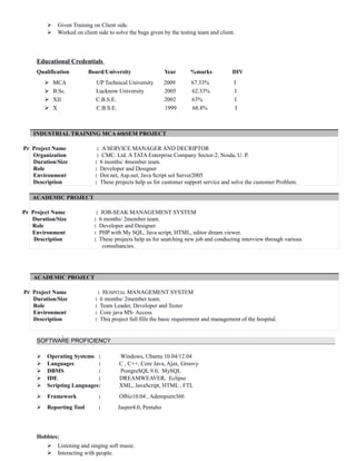  Given Training on Client side.
 Worked on client side to solve the bugs given by the testing team and client.
Educational Credentials
Qualification Board/University Year %marks DIV
 MCA UP Technical University 2009 67.33% I
 B.Sc. Lucknow University 2005 62.33% I
 XII C.B.S.E. 2002 63% I
 X C.B.S.E. 1999 68.8% I
INDUSTRIAL TRAINING MCA 6thSEM PROJECT
Pr Project Name : A SERVICE MANAGER AND DECRIPTOR
Organization : CMC. Ltd. A TATA Enterprise Company Sector-2, Noida, U. P.
Duration/Size : 6 months/ 4member team.
Role : Developer and Designer
Environment : Dot.net, Asp.net, Java Script sol Server2005
Description : These projects help us for customer support service and solve the customer Problem.
ACADEMIC PROJECT
Pr Project Name : JOB-SEAK MANAGEMENT SYSTEM
Duration/Size : 6 months/ 2member team.
Role : Developer and Designer
Environment : PHP with My SQL, Java script, HTML, editor dream viewer.
Description : These projects help us for searching new job and conducting interview through various
consultancies.
ACADEMIC PROJECT
Pr Project Name : HOSPITAL MANAGEMENT SYSTEM
Duration/Size : 6 months/ 2member team.
Role : Team Leader, Developer and Tester
Environment : Core java MS- Access
Description : This project full fills the basic requirement and management of the hospital.
.
SOFTWARE PROFICIENCY
 Operating Systems : Windows, Ubantu 10.04/12.04
 Languages : C , C++, Core Java, Ajax, Groovy
 DBMS : PostgreSQL 9.0, MySQL
 IDE : DREAMWEAVER, Eclipse
 Scripting Languages: XML, JavaScript, HTML , FTL
 Framework : Ofbiz10.04 , Adempiere360
 Reporting Tool : Jasper4.0, Pentaho
Hobbies:
 Listening and singing soft music.
 Interacting with people.
 