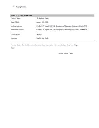  Playing Cricket.
PERSONAL INFORMATION
Father’s Name Mr. Keshaw Tiwari
Date of Birth January -01-1984
Mailing Address C/o Dr. S.P. Tripathi546/514, Gopalpurwa, Mahanagar, Lucknow, 206006.U.P.
Permanent Address C/o Dr. S.P. Tripathi546/514, Gopalpurwa, Mahanagar, Lucknow, 206006.U.P.
Marital Status Married
Language English and Hindi
I hereby declare that the information furnished above is complete and true to the best of my knowledge.
Date:
Durgesh Kumar Tiwari
 