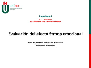 Evaluación del efecto Stroop emocional
Psicología I
Curso 2013-2014
ACTIVIDAD DE EVALUACIÓN CONTINUA
Prof. Dr. Manuel Sebastián Carrasco
Departamento de Psicología
 