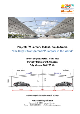 Project: PV Carpark Jeddah, Saudi Arabia
“The largest transparent PV-Carpark in the world”
Power output approx. 3.432 MW
Partially transparent Almaden
Poly Module P60-260 Wp
Preliminary draft and cost calculation
Almaden Europe GmbH
Hanauerstr. 1 - 80992 Munich, Germany
Phone. +49 (89) 2196 3215 – info@almaden-europe.com
 