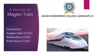 A Seminar on
Maglev Train
Presented by-
Kangkan Saikia (17/522)
Bedanta Bora (17/523)
Brishti Dutta (17/525)
ASSAM ENGINEERING COLLEGE, GUWAHATI-13
 