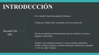 INTRODUCCIÓN
Second Life
(SL)
Es el mundo virtual más grande de Internet.
Creado por Linden Labs, conectado con la economía real.
Provee un ambiente de inmersión para que los usuarios se conozca,
jueguen e interactúen.
Permite a sus residentes construir y crear sus propios ambientes,
diseñar, conducir negocios, construir relaciones, entretenerse, aprender
y vivir sus vidas virtuales.
 
