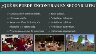 ¿QUÉ SE PUEDE ENCONTRAR EN SECOND LIFE?
o Comunidades y entretenimiento.
o Efectos de diseño.
o Áreas específicas dedicadas a la
educación y al aprendizaje.
o Presencia corporativa de numerosas
empresas.
o Tours guiados.
o Actividades culturales.
o Actividades políticas.
o Actividades económicas.
o Diplomacia internacional.
 