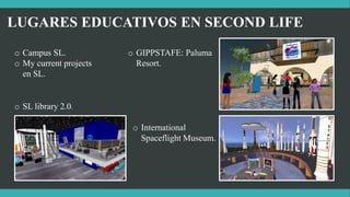 LUGARES EDUCATIVOS EN SECOND LIFE
o Campus SL.
o My current projects
en SL.
o SL library 2.0.
o GIPPSTAFE: Paluma
Resort.
o International
Spaceflight Museum.
 