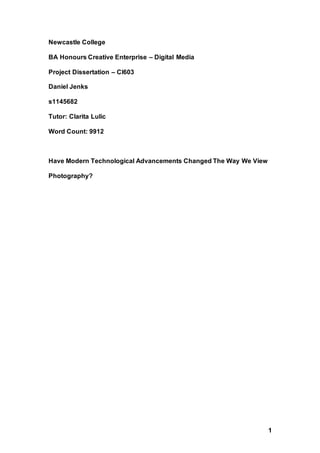 1
Newcastle College
BA Honours Creative Enterprise – Digital Media
Project Dissertation – CI603
Daniel Jenks
s1145682
Tutor: Clarita Lulic
Word Count: 9912
Have Modern Technological Advancements Changed The Way We View
Photography?
 