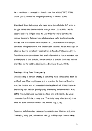 31
the correct tools to carry out functions for raw files, which (CNET, 2014)
‘allows you to process the image to your liking’ (Savvides, 2014).
It is without doubt that anyone who owns some form of digital SLR tends to
struggle initially with all the different settings on an LED screen. They do
become easier to navigate once the user finds the time to learn how to
operate it properly. But many new photographers prefer to share instantly,
and not think about the technical aspects. (BT, 2015) ‘Once connected you
can share photographs from your phone within seconds, via text message, by
attaching them to e-mail or by posting them to Facebook’ (Bouckley, 2015).
Quantitative data also revealed that nearly nine out of ten camera owners use
a smartphone to take pictures, and the amount of pictures taken had passed
one trillion for the first time (Communities Dominate Brands, 2014).
Earning a Living from Photography
When deciding to transfer a hobby to something more professional, it can be
a difficult step. Most practitioners tend to jump into the deep end from the
start, but that can lead to professionals feeling (PetaPixel, 2014) ‘miserable
after taking their passion (photography) and making it their business’ (Kim,
2014). The photographic business is a fickle one, and it can be the worst
profession if profit is the primary goal. ‘Practically every other type of job out
there will make you more money’ (The Modern Tog, 2016).
Becoming a photographer has never been easier, and it is more and more
challenging every year, with new technology making the process of taking
 