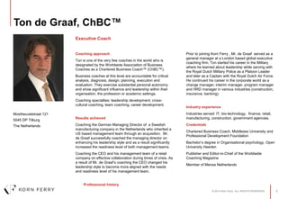 © 2014 Korn Ferry. ALL RIGHTS RESERVED. 0
Ton de Graaf, ChBC™
Coaching approach
Ton is one of the very few coaches in the world who is
designated by the Worldwide Association of Business
Coaches as a Chartered Business Coach™ (ChBC™).
Business coaches at this level are accountable for critical
analysis, diagnosis, design, planning, execution and
evaluation. They exercise substantial personal autonomy
and show significant influence and leadership within their
organisation, the profession or academic settings.
Coaching specialties: leadership development, cross-
cultural coaching, team coaching, career development.
Results achieved
Coaching the German Managing Director of a Swedish
manufacturing company in the Netherlands who inherited a
US based management team through an acquisition. Mr.
de Graaf successfully coached the managing director on
enhancing his leadership style and as a result significantly
increased the readiness level of both management teams.
Coaching the CEO and his management team of a retail
company on effective collaboration during times of crisis. As
a result of Mr. de Graaf’s coaching the CEO changed his
leadership style to become more aligned with the needs
and readiness level of his management team.
Professional history
Prior to joining Korn Ferry , Mr. de Graaf served as a
general manager at a London based global executive
coaching firm. Ton started his career in the Military
where he learned about leadership while serving with
the Royal Dutch Military Police as a Platoon Leader
and later as a Captain with the Royal Dutch Air Force.
He continued his career in the corporate world as a
change manager, interim manager, program manager
and HRD manager in various industries (construction,
insurance, banking).
Industry experience
Industries served: IT, bio-technology, finance, retail,
manufacturing, construction, government agencies.
Credentials
Chartered Business Coach, Middlesex University and
Professional Development Foundation
Bachelor’s degree in Organisational psychology, Open
University Heerlen
Publisher and Editor-in-Chief of the Worldwide
Coaching Magazine
Member of Mensa Netherlands
Mostheuvelstraat 121
5045 DP Tilburg
The Netherlands
Executive Coach
 