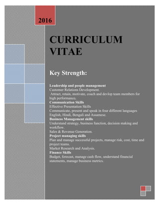 CURRICULUM
VITAE
Key Strength:
Leadership and people management
Customer Relations Development.
Attract, retain, motivate, coach and devlop team members for
high performance.
Communication Skills
Effective Presentation Skills
Communicate, present and speak in four different languages
English, Hindi, Bengali and Assamese.
Business Management skills
Understand strategy, business function, decision making and
workflow.
Sales & Revenue Generation.
Project managing skills
Plan and manage successful projects, manage risk, cost, time and
project teams.
Market Research and Analysis.
Finance Skills
Budget, forecast, manage cash flow, understand financial
statements, manage business metrics.
2016
 