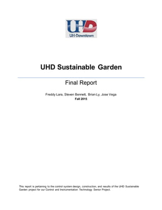 UHD Sustainable Garden
Final Report
Freddy Lara, Steven Bennett, Brian Ly, Jose Vega
Fall 2015
This report is pertaining to the control system design, construction, and results of the UHD Sustainable
Garden project for our Control and Instrumentation Technology Senior Project.
 