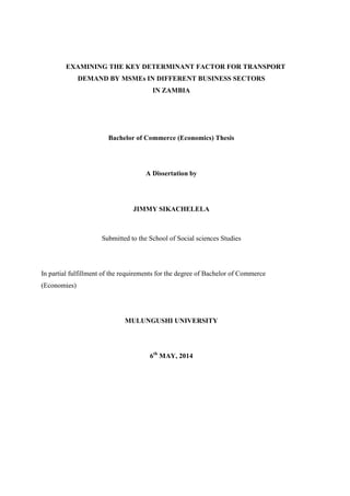EXAMINING THE KEY DETERMINANT FACTOR FOR TRANSPORT
DEMAND BY MSMEs IN DIFFERENT BUSINESS SECTORS
IN ZAMBIA
Bachelor of Commerce (Economics) Thesis
A Dissertation by
JIMMY SIKACHELELA
Submitted to the School of Social sciences Studies
In partial fulfillment of the requirements for the degree of Bachelor of Commerce
(Economies)
MULUNGUSHI UNIVERSITY
6th
MAY, 2014
 