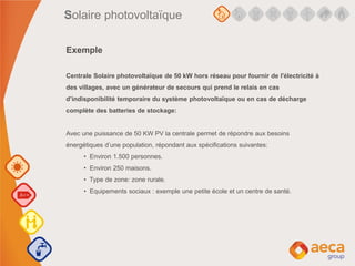 Solaire photovoltaïque
Exemple
Centrale Solaire photovoltaïque de 50 kW hors réseau pour fournir de l'électricité à
des villages, avec un générateur de secours qui prend le relais en cas
d’indisponibilité temporaire du système photovoltaïque ou en cas de décharge
complète des batteries de stockage:
Avec une puissance de 50 KW PV la centrale permet de répondre aux besoins
énergétiques d’une population, répondant aux spécifications suivantes:
• Environ 1.500 personnes.
• Environ 250 maisons.
• Type de zone: zone rurale.
• Equipements sociaux : exemple une petite école et un centre de santé.
 