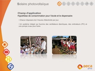 • Chacun disposera de 4 heures d'électricité par jour.
• Un système intégré qui fournira des ventilateurs électriques, des ordinateurs (PC) et
une pompe à eau pour boire.
Champ d'application
Hypothèse de consommation pour l’école et le dispensaire
Solaire photovoltaïque
 