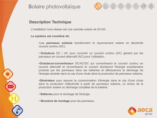 L'installation hors-réseau est une centrale solaire de 50 kW.
Le système est constitué de:
•Les panneaux solaires transforment le rayonnement solaire en électricité
courant continu (DC).
• Onduleurs DC / AC pour convertir un courant continu (DC) généré par les
panneaux en courant alternatif (AC) pour l’utilisation.
•Onduleurs-convertisseur DC/AC/DC qui convertissent le courant continu en
courant alternatif et convertissent le courant stockeront l'énergie excédentaire
produite par les panneaux dans les batteries et effectuerons la décharge de
l'énergie stockée dans le cas d'une chute dans la production de panneaux solaires.
•Générateur pour assurer la consommation d'énergie dans le cas d'une chute
dans la production d'électricité à partir de panneaux solaires, un échec de la
production solaire ou décharge complète de la batterie.
• Batteries pour le stockage de l'énergie.
• Structure de montage pour les panneaux.
Description Technique
Solaire photovoltaïque
 