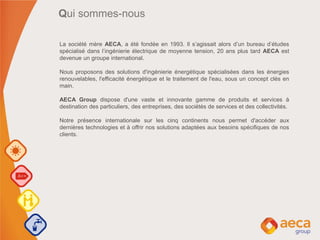La société mère AECA, a été fondée en 1993. Il s’agissait alors d’un bureau d’études
spécialisé dans l’ingénierie électrique de moyenne tension, 20 ans plus tard AECA est
devenue un groupe international.
Nous proposons des solutions d'ingénierie énergétique spécialisées dans les énergies
renouvelables, l'efficacité énergétique et le traitement de l'eau, sous un concept clés en
main.
AECA Group dispose d'une vaste et innovante gamme de produits et services à
destination des particuliers, des entreprises, des sociétés de services et des collectivités.
Notre présence internationale sur les cinq continents nous permet d'accéder aux
dernières technologies et à offrir nos solutions adaptées aux besoins spécifiques de nos
clients.
Qui sommes-nous
 