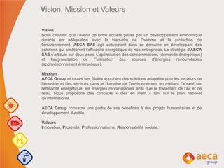 Vision, Mission et Valeurs
Vision
Nous croyons que l'avenir de notre société passe par un développement économique
durable en adéquation avec le bien-être de l'homme et la protection de
l'environnement. AECA SAS agit activement dans ce domaine en développant des
solutions qui améliorent l‘efficacité énergétique de nos entreprises. La stratégie d’AECA
SAS s’articule sur deux axes: L’optimisation des consommations (demande énergétique)
et l’augmentation de l’'utilisation des sources d'énergies renouvelables
(approvisionnement énergétique).
Mission
AECA Group et toutes ses filiales apportent des solutions adaptées pour les secteurs de
l'industrie et des services dans le domaine de l'environnement en mettant l'accent sur
l'efficacité énergétique, les énergies renouvelables ainsi que le traitement de l'air et de
l'eau. Nous proposons des concepts « clés en main » tant sur le plan national
qu’international.
AECA Group consacre une partie de ses bénéfices à des projets humanitaires et de
développement durable.
Valeurs
Innovation, Proximité, Professionnalisme, Responsabilité sociale.
 