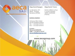 Developing Environmental Solutions
Siège Social Espagne
Av. Barcelona, 221
08222 , Terrassa
Barcelona (SPAIN)
BUREAU MAROC
32 Avenue Mers Sultan
20130 Casablanca Maroc
Tél. : + 212 522 47 55 70
Fax: + 212 522 43 09 78
Contact :
Mohamed ERRAFAI
GSM : + 212 661 07 50 47
mm.errafai@aecagroup.com
Siège Social France
Centre d’affaire La Gua
3, rue de l’industrie
34880 LAVERUNE
(France)
www.aecagroup.com
 