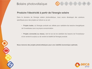 Dans le domaine de l'énergie solaire photovoltaïque, nous avons développé des solutions
spécifiques pour des projets sur toiture ou au sol :
• Projets isolés, où l'énergie produite est utilisée pour satisfaire les besoins énergétiques
de l’investisseur pour sa propre consommation.
• Projets connectés au réseau, dont le but est de satisfaire les besoins de l’investisseur
et de vendre le surplus ou de vendre la totalité de l'énergie produite.
Nous menons des projets photovoltaïques pour une viabilité économique optimale.
Produire l’électricité à partir de l'énergie solaire
Solaire photovoltaïque
 