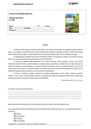 COMPREENDER AMBIENTE 8
Compreender o Ambiente 8: FICHA DE AVALIAÇÃO SUMATIVA
1
Grupo I
A floresta temperada ou floresta caducifólia é um bioma encontrado nas regiões situadas entre os
polos e os trópicos, característica das zonas temperadas húmidas e abrange o oeste e centro da Europa,
leste da Ásia (Coreia, Japão, e partes da China) e o leste dos Estados Unidos. Situa-se abaixo da taiga.
As temperaturas médias anuais são moderadas, embora a temperatura média vá variando ao longo
do ano. As quatro estações do ano encontram-se bem definidas.
A cobertura vegetal pode apresentar até quatro estratos, desde grandes árvores até plantas
rasteiras. Aparecem faias, carvalhos (como o carvalho-roble), castanheiros, abetos (como o abeto branco ou
abeto do Canadá, muito frequente na Europa Central) e pinheiros (como o pinheiro-silvestre, comum em
vários países da Europa e o pinheiro-negro). Os abetos encontram-se preferencialmente em solos ricos e
húmidos enquanto que os pinheiros se encontram em solos pobres.
A fauna é variada e podem encontrar-se javalis, gatos-bravos, linces, lobos, raposas, esquilos,
veados, ursos, martas, muitos insetos, répteis e aves diversas, algumas de grande porte como a águia-real
(Aquila chrysaetos). Aparecem ainda muitos invertebrados.
Adaptado de www.minerva.uevora.pt
1. Indique o que entende por bioma.
________________________________________________________________________________________
________________________________________________________________________________________
________________________________________________________________________________________
________________________________________________________________________________________
Nas respostas de 2 a 6 selecione a única opção que permite obter uma afirmação correta.
2. Ao conjunto formado pelo biótopo, pela comunidade biótica nele existente e as suas interações damos o
nome de ...
(A) habitat.
(B) ecossistema.
(C) ecologia.
(D) comunidade.
FICHA DE AVALIAÇÃO SUMATIVA
CIÊNCIAS NATURAIS
8.º ANO
Nome:____________________________ N.º:_____ Turma:_____
Data:___/____/____ Avaliação:____________________________
Professor:______________________________________________
 