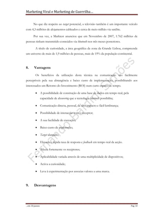 Marketing Viral e Marketing de Guerrilha…
…em 10 passos Pag. 10
No que diz respeito ao target potencial, a televisão também é um importante veículo
com 4,3 milhões de alojamentos cableados e cerca de meio milhão via satélite.
Por sua vez, a Marktest anunciou que em Novembro de 2007, 1.762 milhões de
pessoas tinham transmitido conteúdos via blootooth nos três meses posteriores.
A título de curiosidade, a área geográfica da zona da Grande Lisboa, compreende
um universo de mais de 1,9 milhões de pessoas, mais de 19% da população continental.
8. Vantagens
Os benefícios da utilização desta técnica na comunicação são facilmente
perceptíveis pela sua abrangência e baixo custo de implementação, possibilitando aos
interessados um Retorno do Investimento (ROI) num curto espaço de tempo.
• A possibilidade de construção de uma base de dados em tempo real, pela
capacidade de discovering que a tecnologia bluetooth possibilita;
• Comunicação directa, pessoal, de alto impacto e fácil lembrança;
• Possibilidade de interacção com o receptor;
• A sua facilidade de execução;
• Baixo custo de exploração;
• Target alargado;
• Elevada e rápida taxa de resposta e feedback em tempo real da acção.
• Afecta fortemente os receptores;
• Aplicabilidade variada através de uma multiplicidade de dispositivos;
• Activa a curiosidade;
• Leva à experimentação por associas valores a uma marca.
9. Desvantagens
 